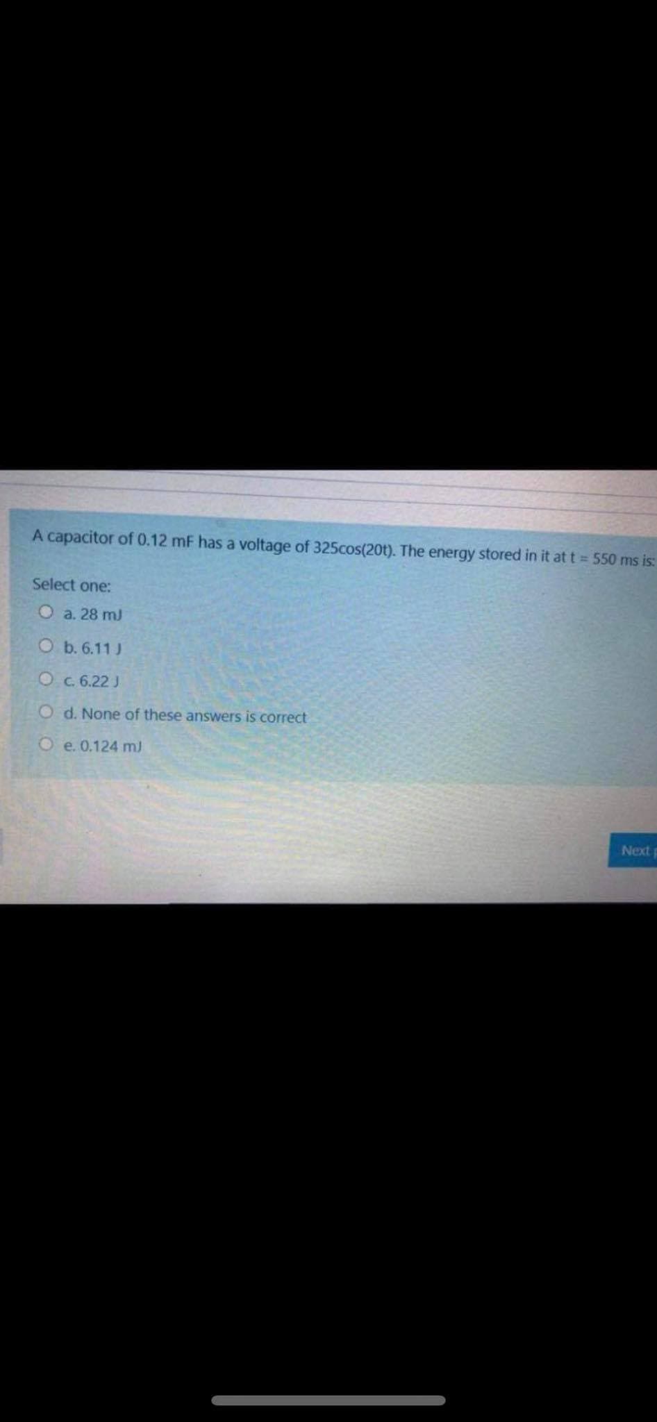 A capacitor of 0.12 mF has a voltage of 325cos(20t). The energy stored in it at t = 550 ms is:
Select one:
О a. 28 m]
Оь.6.11)
O c. 6.22 J
O d. None of these answers is correct
O e. 0.124 m)
Nextp
