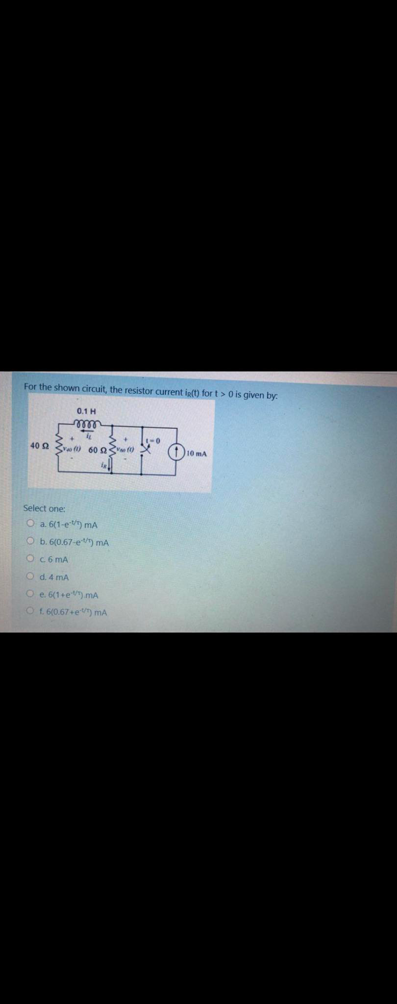 For the shown circuit, the resistor current ig(t) for t > 0 is given by:
0.1 H
ellll
>+
40 2 vao (1) 60 2V (1)
(10 mA
Select one:
O a. 6(1-e) mA
O b. 6(0.67-e) mA
Oc6 mA
O d. 4 mA
O e. 6(1+e).mA
O f.6(0.67+eT) mA
