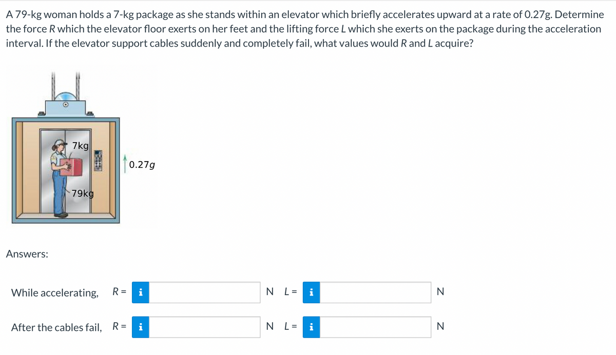 A 79-kg woman holds a 7-kg package as she stands within an elevator which briefly accelerates upward at a rate of 0.27g. Determine
the force R which the elevator floor exerts on her feet and the lifting force L which she exerts on the package during the acceleration
interval. If the elevator support cables suddenly and completely fail, what values would R and Lacquire?
7kg
0.27g
79kg
Answers:
While accelerating,
R =
i
N L= i
N
After the cables fail, R=
i
N L=
N
