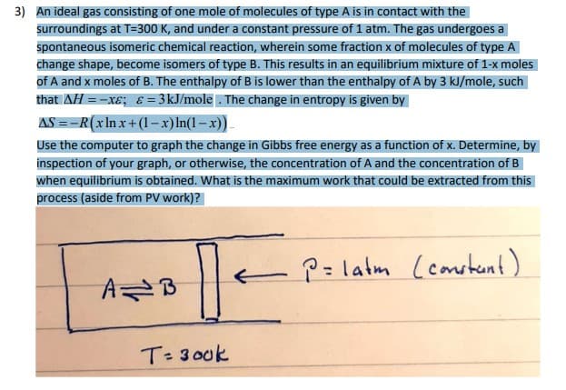 3) An ideal gas consisting of one mole of molecules of type A is in contact with the
surroundings at T=300 K, and under a constant pressure of 1 atm. The gas undergoes a
spontaneous isomeric chemical reaction, wherein some fraction x of molecules of type A
change shape, become isomers of type B. This results in an equilibrium mixture of 1-x moles
of A and x moles of B. The enthalpy of B is lower than the enthalpy of A by 3 kJ/mole, such
that AH = -xɛ; & = 3kJ/mole . The change in entropy is given by
AS ==R(xln x+ (1–x)ln(1– x)).
Use the computer to graph the change in Gibbs free energy as a function of x. Determine, by
inspection of your graph, or otherwise, the concentration of A and the concentration of B
when equilibrium is obtained. What is the maximum work that could be extracted from this
process (aside from PV work)?
P= latm (consternt)
T: 300k
