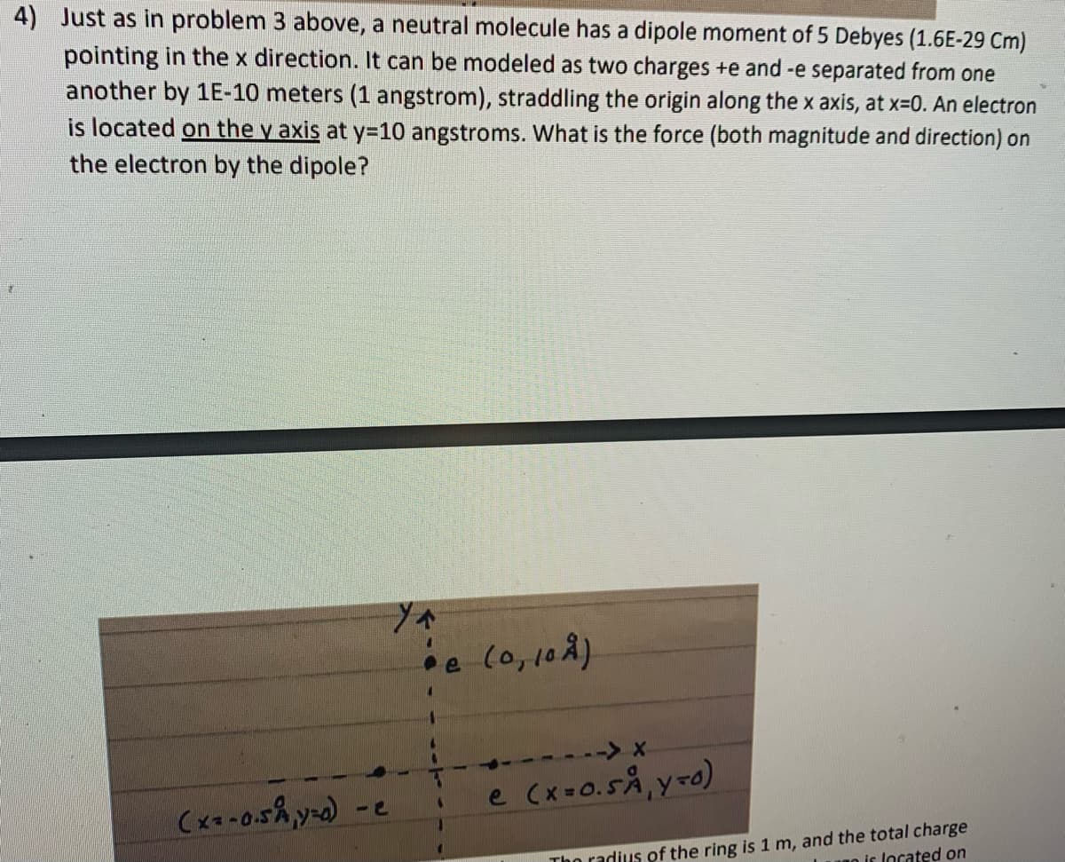 4) Just as in problem 3 above, a neutral molecule has a dipole moment of 5 Debyes (1.6E-29 Cm)
pointing in the x direction. It can be modeled as two charges +e and -e separated from one
another by 1E-10 meters (1 angstrom), straddling the origin along the x axis, at x-0. An electron
is located on the v axis at y=10 angstroms. What is the force (both magnitude and direction) on
the electron by the dipole?
(0,108)
----> x
e Cx =0.5Å,y-0)
Tho radius of the ring is 1 m, and the total charge
o is located on
