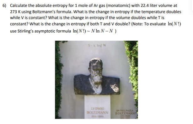 6) Calculate the absolute entropy for 1 mole of Ar gas (monatomic) with 22.4 liter volume at
273 K using Boltzmann's formula. What is the change in entropy if the temperature doubles
while V is constant? What is the change in entropy if the volume doubles while T is
constant? What is the change in entropy if both T and V double? (Note: To evaluate In(N!)
use Stirling's asymptotic formula In(N!) ~ N In N – N )
S-k log W
LVDWIG
BOLTZMANN
DE PRILPAULA
BOLTZMANN-
