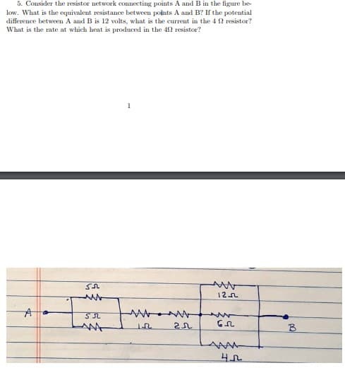 5. Consider the resistor network connecting points A and B in the figure be-
low. What is the equivalent resistance between points A and B? If the potential
difference between A and B is 12 volts, what is the current in the 4 2 resistor?
What is the rate at which heat is produced in the 42 resistor?
1
12n
