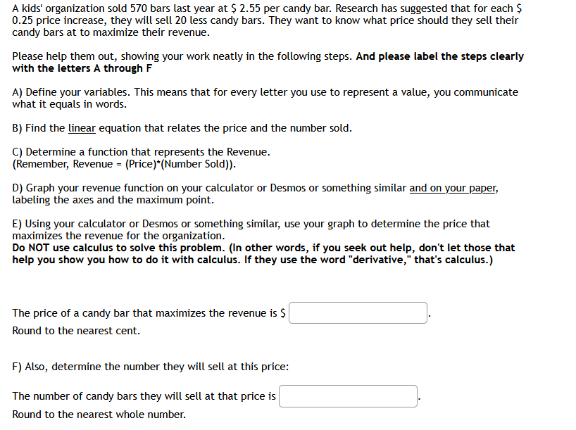 A kids' organization sold 570 bars last year at $ 2.55 per candy bar. Research has suggested that for each $
0.25 price increase, they will sell 20 less candy bars. They want to know what price should they sell their
candy bars at to maximize their revenue.
Please help them out, showing your work neatly in the following steps. And please label the steps clearly
with the letters A through F
A) Define your variables. This means that for every letter you use to represent a value, you communicate
what it equals in words.
B) Find the linear equation that relates the price and the number sold.
C) Determine a function that represents the Revenue.
(Remember, Revenue = (Price)*(Number Sold)).
D) Graph your revenue function on your calculator or Desmos or something similar and on your paper,
labeling the axes and the maximum point.
E) Uusing your calculator or Desmos or something similar, use your graph to determine the price that
maximizes the revenue for the organization.
Do NOT use calculus to solve this problem. (In other words, if you seek out help, don't let those that
help you show you how to do it with calculus. If they use the word "derivative," that's calculus.)
The price of a candy bar that maximizes the revenue is $
Round to the nearest cent.
F) Also, determine the number they will sell at this price:
The number of candy bars they will sell at that price is
Round to the nearest whole number.

