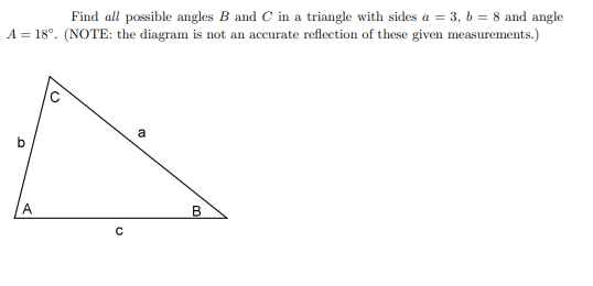 Find all possible angles B and C in a triangle with sides a = 3, b = 8 and angle
A = 18°. (NOTE: the diagram is not an accurate reflection of these given measurements.)
a
b
A.
В
