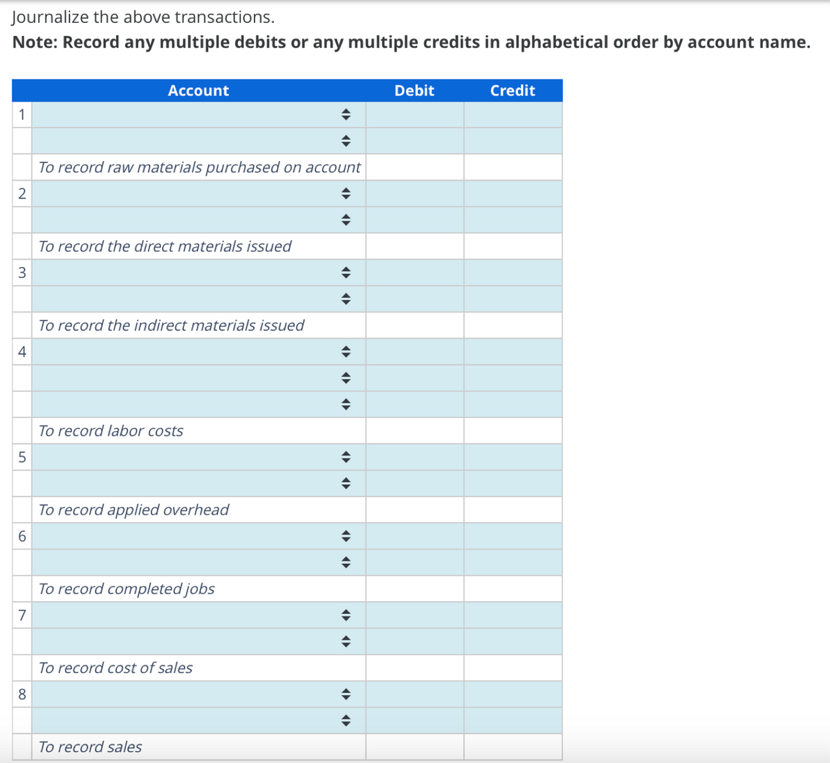 Journalize the above transactions.
Note: Record any multiple debits or any multiple credits in alphabetical order by account name.
1
2
3
4
5
6
7
8
Account
To record raw materials purchased on account
To record the direct materials issued
To record the indirect materials issued
To record labor costs
To record applied overhead
To record completed jobs
To record cost of sales
To record sales
་
་
Debit
Credit