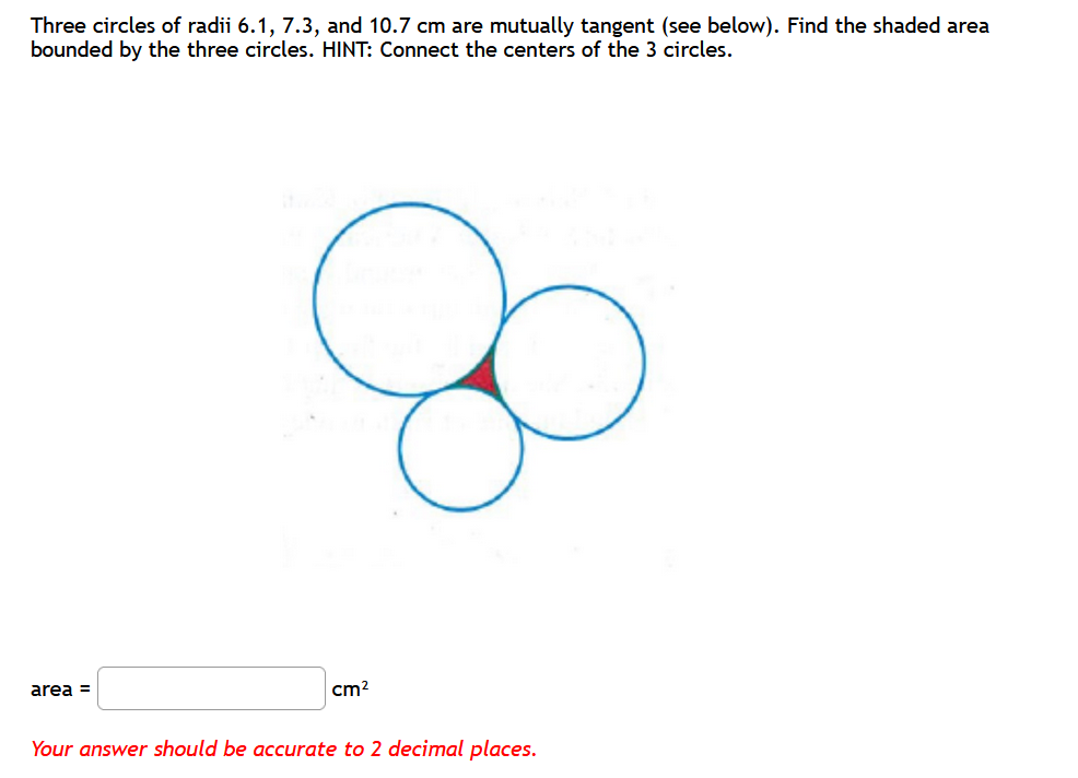 Three circles of radii 6.1, 7.3, and 10.7 cm are mutually tangent (see below). Find the shaded area
bounded by the three circles. HINT: Connect the centers of the 3 circles.
area =
cm?
Your answer should be accurate to 2 decimal places.
