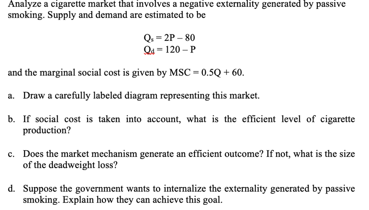 Analyze a cigarette market that involves a negative externality generated by passive
smoking. Supply and demand are estimated to be
Qs = 2P-80
Qd = 120-P
and the marginal social cost is given by MSC = 0.5Q + 60.
a. Draw a carefully labeled diagram representing this market.
b. If social cost is taken into account, what is the efficient level of cigarette
production?
c. Does the market mechanism generate an efficient outcome? If not, what is the size
of the deadweight loss?
d. Suppose the government wants to internalize the externality generated by passive
smoking. Explain how they can achieve this goal.