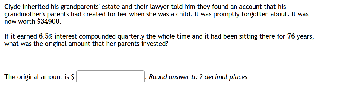 Clyde inherited his grandparents' estate and their lawyer told him they found an account that his
grandmother's parents had created for her when she was a child. It was promptly forgotten about. It was
now worth $34900.
If it earned 6.5% interest compounded quarterly the whole time and it had been sitting there for 76 years,
what was the original amount that her parents invested?
The original amount is $
Round answer to 2 decimal places
