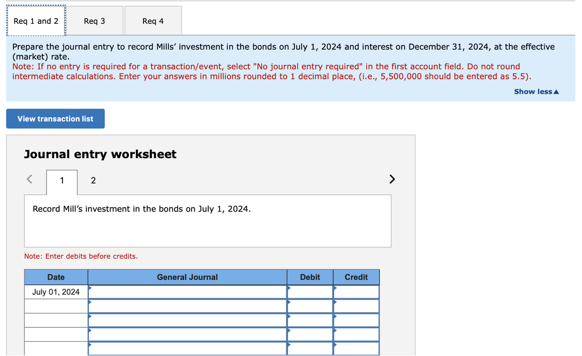 Req 1 and 2
Req 3
Req 4
Prepare the journal entry to record Mills' investment in the bonds on July 1, 2024 and interest on December 31, 2024, at the effective
(market) rate.
Note: If no entry is required for a transaction/event, select "No journal entry required" in the first account field. Do not round
intermediate calculations. Enter your answers in millions rounded to 1 decimal place, (i.e., 5,500,000 should be entered as 5.5).
Show less▲
View transaction list
Journal entry worksheet
1
2
Record Mill's investment in the bonds on July 1, 2024.
Note: Enter debits before credits.
Date
July 01, 2024
General Journal
Debit
Credit
>