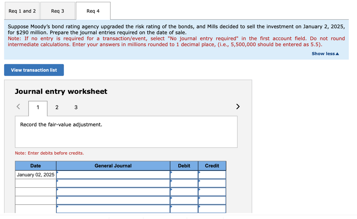 Req 1 and 2
Req 3
Req 4
Suppose Moody's bond rating agency upgraded the risk rating of the bonds, and Mills decided to sell the investment on January 2, 2025,
for $290 million. Prepare the journal entries required on the date of sale.
Note: If no entry is required for a transaction/event, select "No journal entry required" in the first account field. Do not round
intermediate calculations. Enter your answers in millions rounded to 1 decimal place, (i.e., 5,500,000 should be entered as 5.5).
View transaction list
Journal entry worksheet
1
2
3
Record the fair-value adjustment.
Note: Enter debits before credits.
Date
January 02, 2025
General Journal
Debit
Credit
>
Show less▲