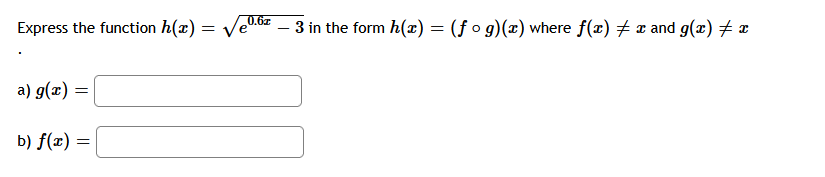 ### Function Decomposition

In this exercise, we will decompose the function \( h(x) = \sqrt{e^{0.6x} - 3} \) into two functions \( f \) and \( g \) such that \( h(x) = (f \circ g)(x) \). This implies that \( h(x) \) can be expressed as \( f(g(x)) \), where \( f(x) \neq x \) and \( g(x) \neq x \).

#### Task:
Decompose \( h(x) = \sqrt{e^{0.6x} - 3} \) into \( f(x) \) and \( g(x) \).

a) \( g(x) = \) ____ 

b) \( f(x) = \) ____ 

### Solution:

1. Identify the inner function, \( g(x) \), such that \( g(x) \) represents the part inside the outer function, \( f \).

2. Identify the outer function, \( f(x) \), that represents the remaining part of \( h(x) \) after substituting \( g(x) \).

Let's start with \( h(x) \):

\[ h(x) = \sqrt{e^{0.6x} - 3} \]

#### Decomposition:
- **Inner function \( g(x) \)**: represents the expression inside the square root.
\[ g(x) = e^{0.6x} - 3 \]

- **Outer function \( f(x) \)**: applies the square root to the result of \( g(x) \).
\[ f(x) = \sqrt{x} \]

So, we have:
\[ h(x) = f(g(x)) = \sqrt{e^{0.6x} - 3} \]

Therefore, the functions \( f(x) \) and \( g(x) \) are:
a) \( g(x) = e^{0.6x} - 3 \)

b) \( f(x) = \sqrt{x} \)

These functions fulfill the condition \( h(x) = (f \circ g)(x) \).