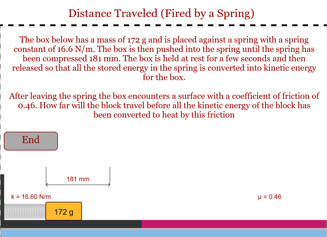 ### Distance Traveled (Fired by a Spring)

**Scenario Overview:**

The box in the diagram has a mass of 172 g and is placed against a spring with a spring constant of 16.6 N/m. The box is pushed into the spring until the spring has been compressed by 181 mm. It is then held at rest for a few seconds and released. Upon release, all the stored energy in the spring is converted into kinetic energy for the box.

**Problem Statement:**

After leaving the spring, the box encounters a surface with a coefficient of friction (μ) of 0.46. The question posed is: How far will the block travel before all the kinetic energy of the block has been converted to heat by this friction?

**Diagram & Description:**

1. **Spring and Box Initial Position:**
   - The spring's force constant (k) is 16.6 N/m.
   - The box has a mass of 172 g.
   - The spring is compressed by a distance of 181 mm.

2. **Surface with Friction:**
   - The box slides over a surface with a coefficient of friction (μ) equal to 0.46.

**Objective:**

Determine the distance the box will travel on this surface before coming to a stop due to friction converting all its kinetic energy into heat.

**Understanding the Diagram:**

The diagram at the bottom displays:
- A spring connected to a block.
- The block's mass labeled as 172 g.
- The compression distance of the spring is 181 mm.
- The coefficient of friction (μ) between the block and the surface is 0.46.
- The surface the box travels on is depicted with varying colors, indicating the path of the box from compression to the 'End' point where friction brings it to a stop.

This problem involves applying principles of energy conversion, where potential energy stored in the compressed spring converts to kinetic energy, which then is dissipated as heat through friction as the box moves. Calculations would involve equating these energy transitions to solve for the distance traveled.