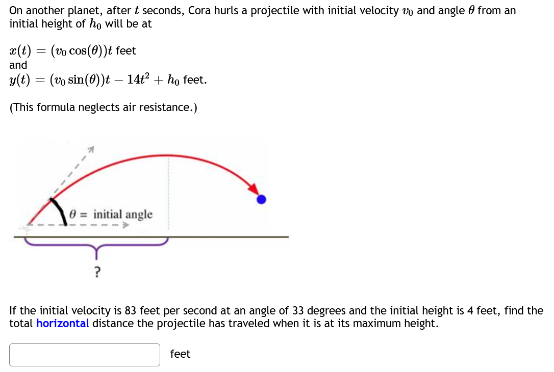 On another planet, after t seconds, Cora hurls a projectile with initial velocity vo and angle from an
initial height of ho will be at
x(t) = (vo cos(0))t feet
and
y(t) = (vo sin(0))t – 14t² + ho feet.
-
(This formula neglects air resistance.)
0= initial angle
If the initial velocity is 83 feet per second at an angle of 33 degrees and the initial height is 4 feet, find the
total horizontal distance the projectile has traveled when it is at its maximum height.
feet