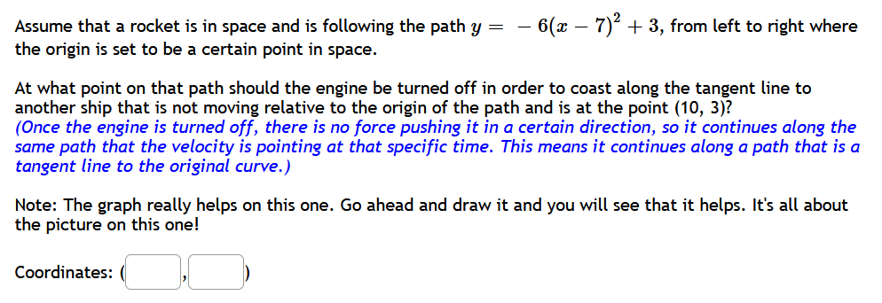 Assume that a rocket is in space and is following the path y = – 6(x − 7)² + 3, from left to right where
the origin is set to be a certain point in space.
At what point on that path should the engine be turned off in order to coast along the tangent line to
another ship that is not moving relative to the origin of the path and is at the point (10, 3)?
(Once the engine is turned off, there is no force pushing it in a certain direction, so it continues along the
same path that the velocity is pointing at that specific time. This means it continues along a path that is a
tangent line to the original curve.)
Note: The graph really helps on this one. Go ahead and draw it and you will see that it helps. It's all about
the picture on this one!
Coordinates: