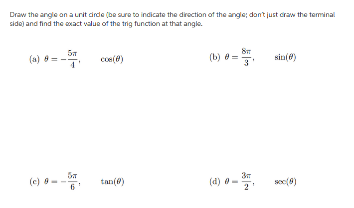 Draw the angle on a unit circle (be sure to indicate the direction of the angle; don't just draw the terminal
side) and find the exact value of the trig function at that angle.
57
87
(a) 0
cos(0)
(b) 0 =
3
sin(0)
4
57
(c) 0
tan(0)
(d) 0 :
sec(0)
