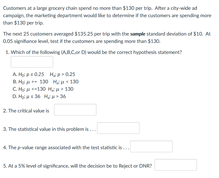 Customers at a large grocery chain spend no more than $130 per trip. After a city-wide ad
campaign, the marketing department would like to determine if the customers are spending more
than $130 per trip.
The next 25 customers averaged $135.25 per trip with the sample standard deviation of $10. At
0.05 signifiance level, test if the customers are spending more than $130.
1. Which of the following (A,B,C,or D) would be the correct hypothesis statement?
A. Ho: p s 0.25 Hạip > 0.25
В. Но: д > 130 Н: д < 130
C. Ho: μ <= 130 Ha μ > 130
D. Ho: μ 36 H μ36
2. The critical value is
3. The statistical value in this problem is ...
4. The p-value range associated with the test statistic is ...
5. At a 5% level of significance, will the decision be to Reject or DNR?
