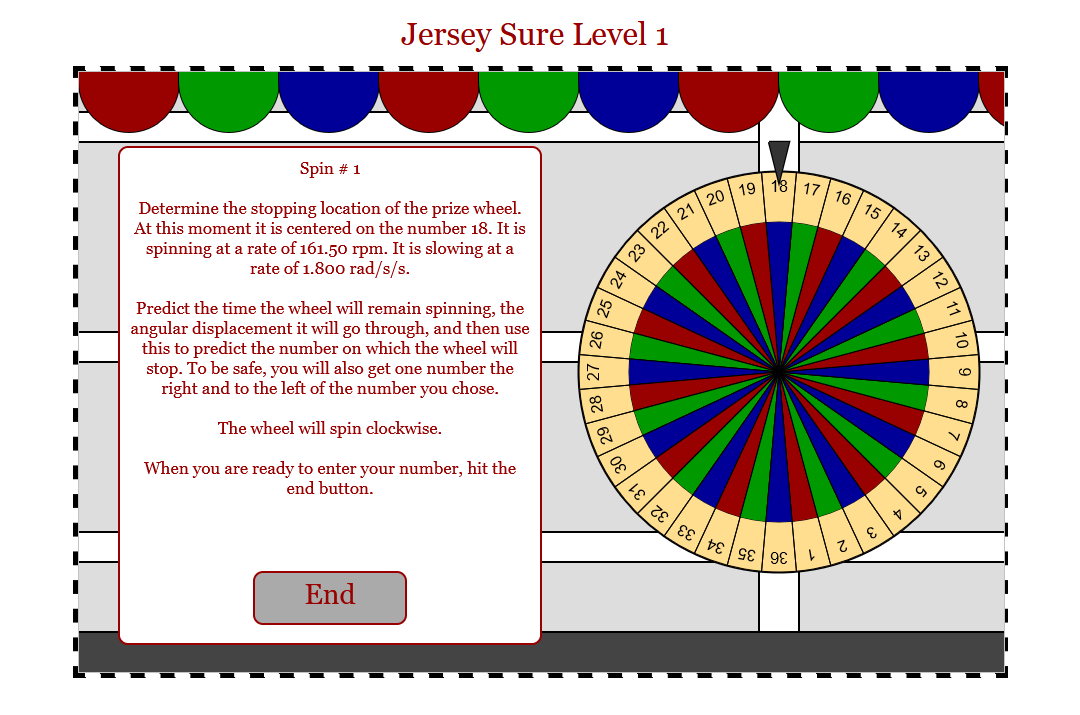 Jersey Sure Level 1
Spin # 1
Determine the stopping location of the prize wheel.
At this moment it is centered on the number 18. It is
spinning at a rate of 161.50 rpm. It is slowing at a
rate of 1.800 rad/s/s.
Predict the time the wheel will remain spinning, the
angular displacement it will go through, and then use
this to predict the number on which the wheel will
stop. To be safe, you will also get one number the
right and to the left of the number you chose.
The wheel will spin clockwise.
When you are ready to enter your number, hit the
end button.
End
8
24
0ε
22
23
21
ιε , τε
20
19
18 17
εE DE SE 98
16
z
15
E
14
V
73
12
9
co