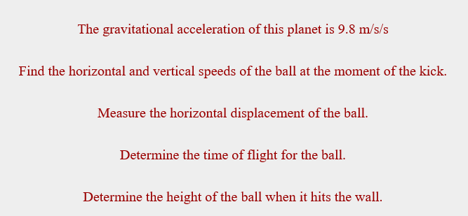 ### Projectile Motion Analysis

In this exercise, we will analyze the motion of a ball that is kicked, involving various calculations related to projectile motion. We will use the following information and carry out certain tasks.

#### Given Data:
- **Gravitational Acceleration**: 9.8 m/s²

#### Tasks to Complete:

1. **Find the horizontal and vertical speeds of the ball at the moment of the kick.**
   - This step involves decomposing the initial velocity into horizontal and vertical components using the initial speed and launch angle.

2. **Measure the horizontal displacement of the ball.**
   - Calculate the total distance the ball travels in the horizontal direction from the point of kick to the point it impacts the ground or another surface.

3. **Determine the time of flight for the ball.**
   - Calculate the total duration the ball remains in the air, from the moment of the kick to when it lands.

4. **Determine the height of the ball when it hits the wall.**
   - If a wall is present, calculate the height of the ball at the point where it strikes the wall.

Ensure to use the equations of motion and other relevant physics principles to solve these tasks accurately.