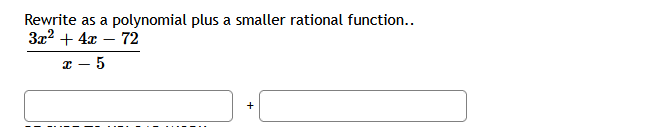 ### Dividing Polynomials: Example Problem

**Rewrite as a polynomial plus a smaller rational function:**

\[ \frac{3x^2 + 4x - 72}{x - 5} \]

**Solution Steps:**

1. **Polynomial Division:** Begin by performing polynomial long division with the numerator \( 3x^2 + 4x - 72 \) and the denominator \( x - 5 \).

2. **Identifying Quotient and Remainder:**
    - **Quotient:** This will be the polynomial part of the division.
    - **Remainder:** This will form the smaller rational function when divided by the original divisor.

**Final Expression:**

\[ \frac{3x^2 + 4x - 72}{x - 5} = \left(\text{quotient}\right) + \frac{\text{remainder}}{x - 5} \]

**Interactive Elements:**

- Two input boxes are provided for the quotient and the remainder. Fill in these boxes with the correct expressions derived from the division.

#### _Input Boxes:_

**Box 1 - Quotient:**
\[ \text{[Insert Quotient Here]} \]

**Box 2 - Remainder:**
\[ \text{[Insert Remainder Here]} \]

**Further Explanation:**
To get the quotient and the remainder, divide \( 3x^2 + 4x - 72 \) by \( x - 5 \) using polynomial long division methods. Once completed, verify your answer by adding the quotient and the smaller rational function.

This practice reinforces understanding of polynomial division and rational functions, which are fundamental concepts in algebra.

### Graphs and Diagrams:

There are no diagrams or graphs in this problem.