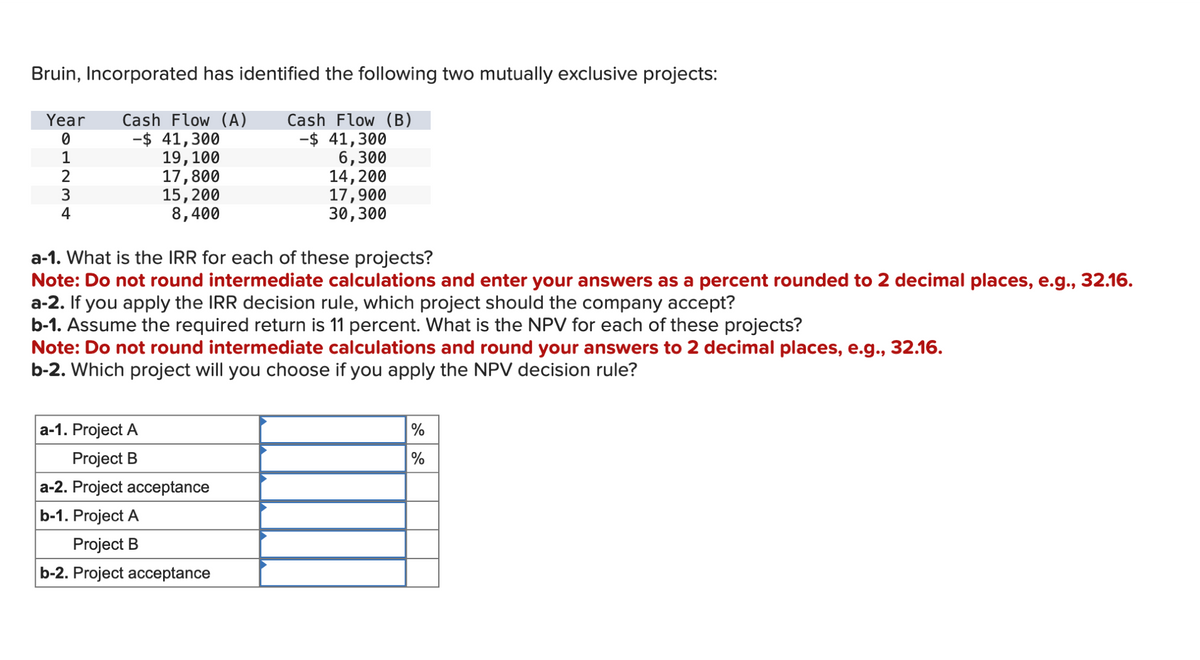 Bruin, Incorporated has identified the following two mutually exclusive projects:
Year Cash Flow (A) Cash Flow (B)
0
-$ 41,300
1
19, 100
2
17,800
3
15, 200
4
8,400
-$ 41,300
6,300
14, 200
17,900
30,300
a-1. What is the IRR for each of these projects?
Note: Do not round intermediate calculations and enter your answers as a percent rounded to 2 decimal places, e.g., 32.16.
a-2. If you apply the IRR decision rule, which project should the company accept?
b-1. Assume the required return is 11 percent. What is the NPV for each of these projects?
a-1. Project A
Project B
a-2. Project acceptance
b-1. Project A
Project B
b-2. Project acceptance
Note: Do not round intermediate calculations and round your answers to 2 decimal places, e.g., 32.16.
b-2. Which project will you choose if you apply the NPV decision rule?
%
%