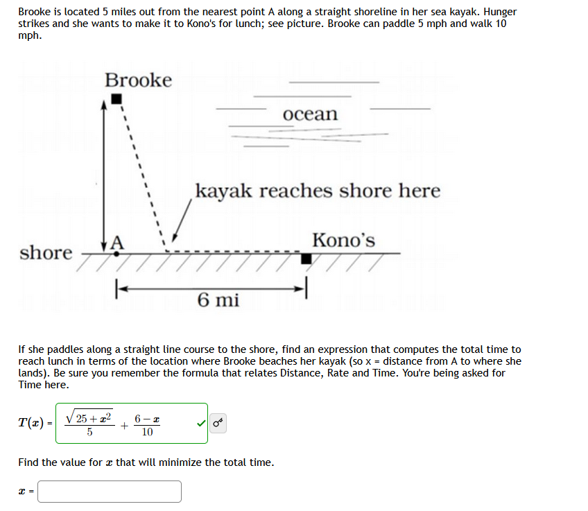 Brooke is located 5 miles out from the nearest point A along a straight shoreline in her sea kayak. Hunger
strikes and she wants to make it to Kono's for lunch; see picture. Brooke can paddle 5 mph and walk 10
mph.
Brooke
ocean
kayak reaches shore here
A
Kono's
shore
////
6 mi
If she paddles along a straight line course to the shore, find an expression that computes the total time to
reach lunch in terms of the location where Brooke beaches her kayak (so x = distance from A to where she
lands). Be sure you remember the formula that relates Distance, Rate and Time. You're being asked for
Time here.
T(r) =
25 + 22
6-z
5
10
Find the value for æ that will minimize the total time.
