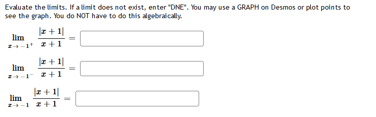 Evaluate the limits. If a limit does not exist, enter "DNE". You may use a GRAPH on Desmos or plot points to
see the graph. You do NOT have to do this algebraically.
|x + 1|
2+1
lim
z→ 1+
lim
I→-1
lim
I→-1
|x + 1|
x + 1
|x + 1|
x + 1
=
=