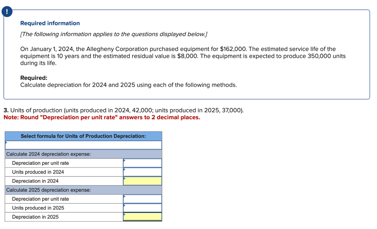 Required information
[The following information applies to the questions displayed below.]
On January 1, 2024, the Allegheny Corporation purchased equipment for $162,000. The estimated service life of the
equipment is 10 years and the estimated residual value is $8,000. The equipment is expected to produce 350,000 units
during its life.
Required:
Calculate depreciation for 2024 and 2025 using each of the following methods.
3. Units of production (units produced in 2024, 42,000; units produced in 2025, 37,000).
Note: Round "Depreciation per unit rate" answers to 2 decimal places.
Select formula for Units of Production Depreciation:
Calculate 2024 depreciation expense:
Depreciation per unit rate
Units produced in 2024
Depreciation in 2024
Calculate 2025 depreciation expense:
Depreciation per unit rate
Units produced in 2025
Depreciation in 2025