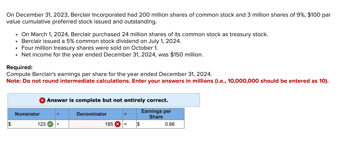 On December 31, 2023, Berclair Incorporated had 200 million shares of common stock and 3 million shares of 9%, $100 par
value cumulative preferred stock issued and outstanding.
•
•
On March 1, 2024, Berclair purchased 24 million shares of its common stock as treasury stock.
Berclair issued a 5% common stock dividend on July 1, 2024.
•
Four million treasury shares were sold on October 1.
•
Net income for the year ended December 31, 2024, was $150 million.
Required:
Compute Berclair's earnings per share for the year ended December 31, 2024.
Note: Do not round intermediate calculations. Enter your answers in millions (i.e., 10,000,000 should be entered as 10).
> Answer is complete but not entirely correct.
Numerator
÷
$
123
÷
Denominator
Earnings per
Share
185
=
$
0.66