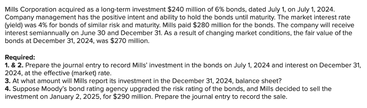 Mills Corporation acquired as a long-term investment $240 million of 6% bonds, dated July 1, on July 1, 2024.
Company management has the positive intent and ability to hold the bonds until maturity. The market interest rate
(yield) was 4% for bonds of similar risk and maturity. Mills paid $280 million for the bonds. The company will receive
interest semiannually on June 30 and December 31. As a result of changing market conditions, the fair value of the
bonds at December 31, 2024, was $270 million.
Required:
1. & 2. Prepare the journal entry to record Mills' investment in the bonds on July 1, 2024 and interest on December 31,
2024, at the effective (market) rate.
3. At what amount will Mills report its investment in the December 31, 2024, balance sheet?
4. Suppose Moody's bond rating agency upgraded the risk rating of the bonds, and Mills decided to sell the
investment on January 2, 2025, for $290 million. Prepare the journal entry to record the sale.