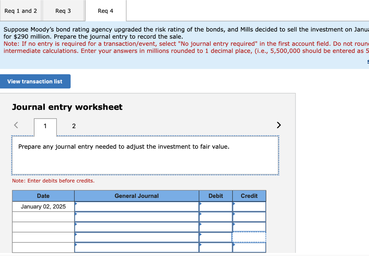 Req 1 and 2
Req 3
Req 4
Suppose Moody's bond rating agency upgraded the risk rating of the bonds, and Mills decided to sell the investment on Janua
for $290 million. Prepare the journal entry to record the sale.
Note: If no entry is required for a transaction/event, select "No journal entry required" in the first account field. Do not roun
intermediate calculations. Enter your answers in millions rounded to 1 decimal place, (i.e., 5,500,000 should be entered as 5
View transaction list
Journal entry worksheet
<
1
2
Prepare any journal entry needed to adjust the investment to fair value.
Note: Enter debits before credits.
Date
January 02, 2025
General Journal
Debit
Credit
>