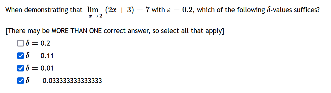 When demonstrating that lim (2x + 3) = 7 with ε = 0.2, which of the following d-values suffices?
x → 2
[There may be MORE THAN ONE correct answer, so select all that apply]
= 0.2
✓ = 0.11
= 0.01
=
0.033333333333333