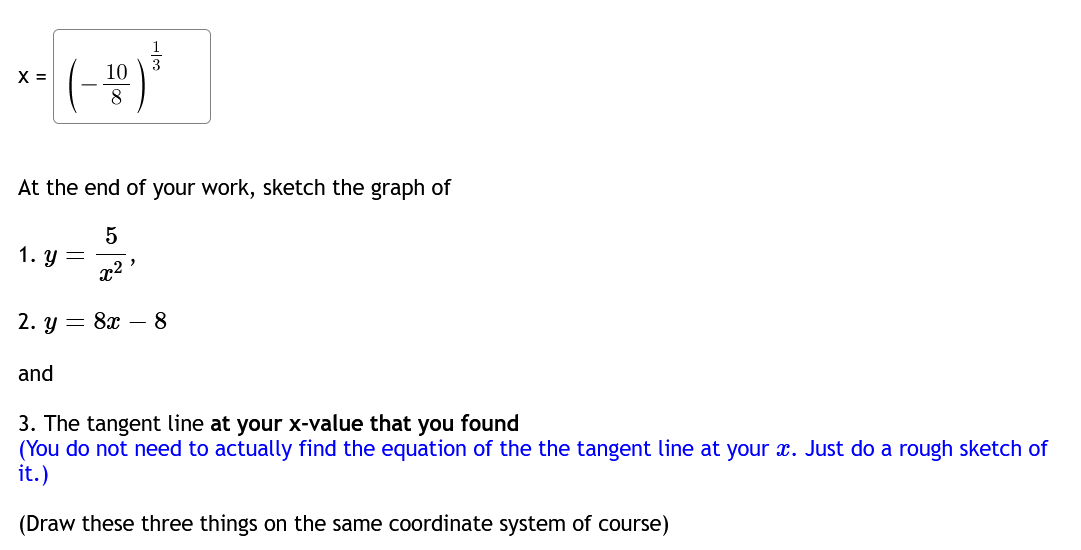 X =
|(-10) ³
8
At the end of your work, sketch the graph of
5
x²
2. y 8x8
1. y =
and
2
3. The tangent line at your x-value that you found
(You do not need to actually find the equation of the the tangent line at your x. Just do a rough sketch of
it.)
(Draw these three things on the same coordinate system of course)