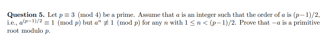 Question 5. Let p = 3 (mod 4) be a prime. Assume that a is an integer such that the order of a is (p-1)/2,
i.e., a(p-¹)/2 = 1 (mod p) but aª ‡ 1 (mod p) for any n with 1 ≤ n < (p−1)/2. Prove that –a is a primitive
root modulo p.