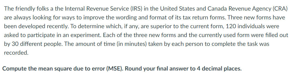 The friendly folks a the Internal Revenue Service (IRS) in the United States and Canada Revenue Agency (CRA)
are always looking for ways to improve the wording and format of its tax return forms. Three new forms have
been developed recently. To determine which, if any, are superior to the current form, 120 individuals were
asked to participate in an experiment. Each of the three new forms and the currently used form were filled out
by 30 different people. The amount of time (in minutes) taken by each person to complete the task was
recorded.
Compute the mean square due to error (MSE). Round your final answer to 4 decimal places.