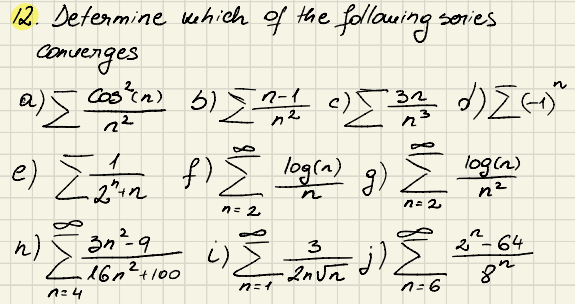 12. Determine
Converges
a) [ cook(n)
Castin)
2²
1
e) ["in
+2
which of the following series
n
n-1
b) = 1=1 c) [3/2² d) [(+)²
Z
B
f) { log(a) g) = logh
log(n)
n
n²
n = 2
n = 2
3n²-9
с 16п 2 +100
7=4
گے
3
() Zdova ji
·2n√ñ
م از
n=1
n=6
2
2-64
ди