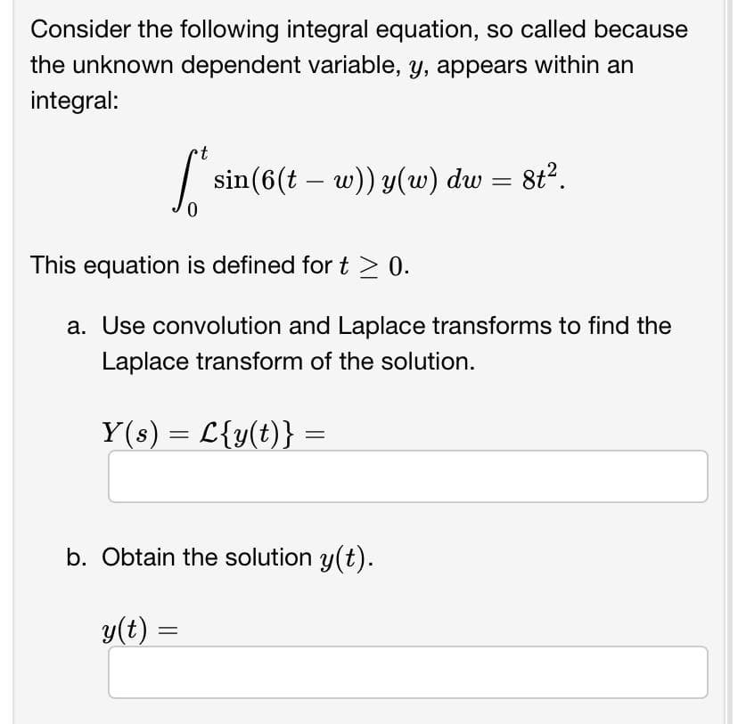 Consider the following integral equation, so called because
the unknown dependent variable, y, appears within an
integral:
t
l' sin
sin(6(t – w)) y(w) dw = 8t².
This equation is defined for t≥ 0.
a. Use convolution and Laplace transforms to find the
Laplace transform of the solution.
Y(s) = L{y(t)} =
b. Obtain the solution y(t).
y(t) =