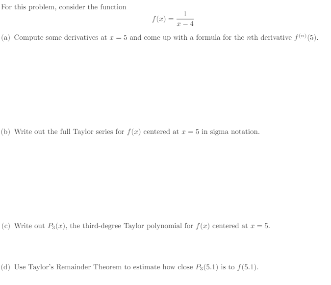 For this problem, consider the function
1
x-4
(a) Compute some derivatives at x = 5 and come up with a formula for the nth derivative f(n) (5).
f(x) =
(b) Write out the full Taylor series for f(x) centered at x = 5 in sigma notation.
(c) Write out P3(2), the third-degree Taylor polynomial for f(x) centered at x = 5.
(d) Use Taylor's Remainder Theorem to estimate how close P3 (5.1) is to f(5.1).