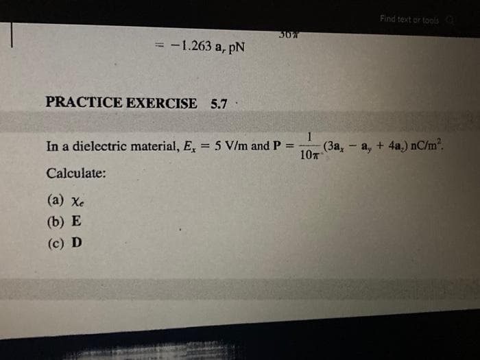 = -1.263 a, pN
PRACTICE EXERCISE 5.7
307
In a dielectric material, E, = 5 V/m and P
=
Calculate:
(a) Xe
(b) E
(c) D
1
10T
Find text or tools Q
(3a, -a, + 4a,) nC/m².