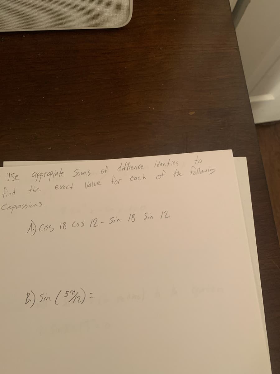 Use appropiate Sons of diffience identies
find the
to
exact Value for Cach of the following
CapressionS.
A.) Cos 18 Cos 12- Sin 18 Sin 12
B) Sin (5%)=
