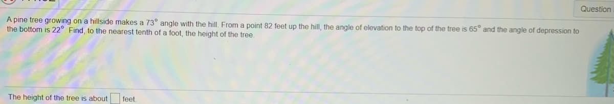 Question
A pine tree growing on a hillside makes a 73° angle with the hill. From a point 82 feet up the hill, the angle of elevation to the top of the tree is 65° and the angle of depression to
the bottom is 22° Find, to the nearest tenth of a foot, the height of the tree.
The height of the tree is about
feet
