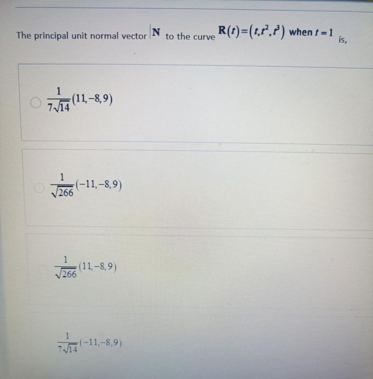 The principal unit normal vector
1
7 14
(11-8,9)
1
√√266
(-11,-8,9)
266
(11-8,9)
1
714
(-11,-8.9)
(-11,-8,9)
N
to the curve R(t)=(t,t²,t³) when t=1
is,