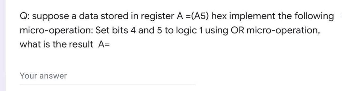 Q: suppose a data stored in register A =(A5) hex implement the following
micro-operation: Set bits 4 and 5 to logic 1 using OR micro-operation,
what is the result A=
Your answer
