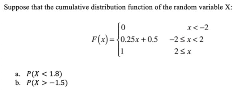 Suppose that the cumulative distribution function of the random variable X:
x<-2
F(x)= {0.25x + 0.5
|1
-2<x<2
23x
а. Р(Х < 1.8)
b. Р(x > -1.5)
