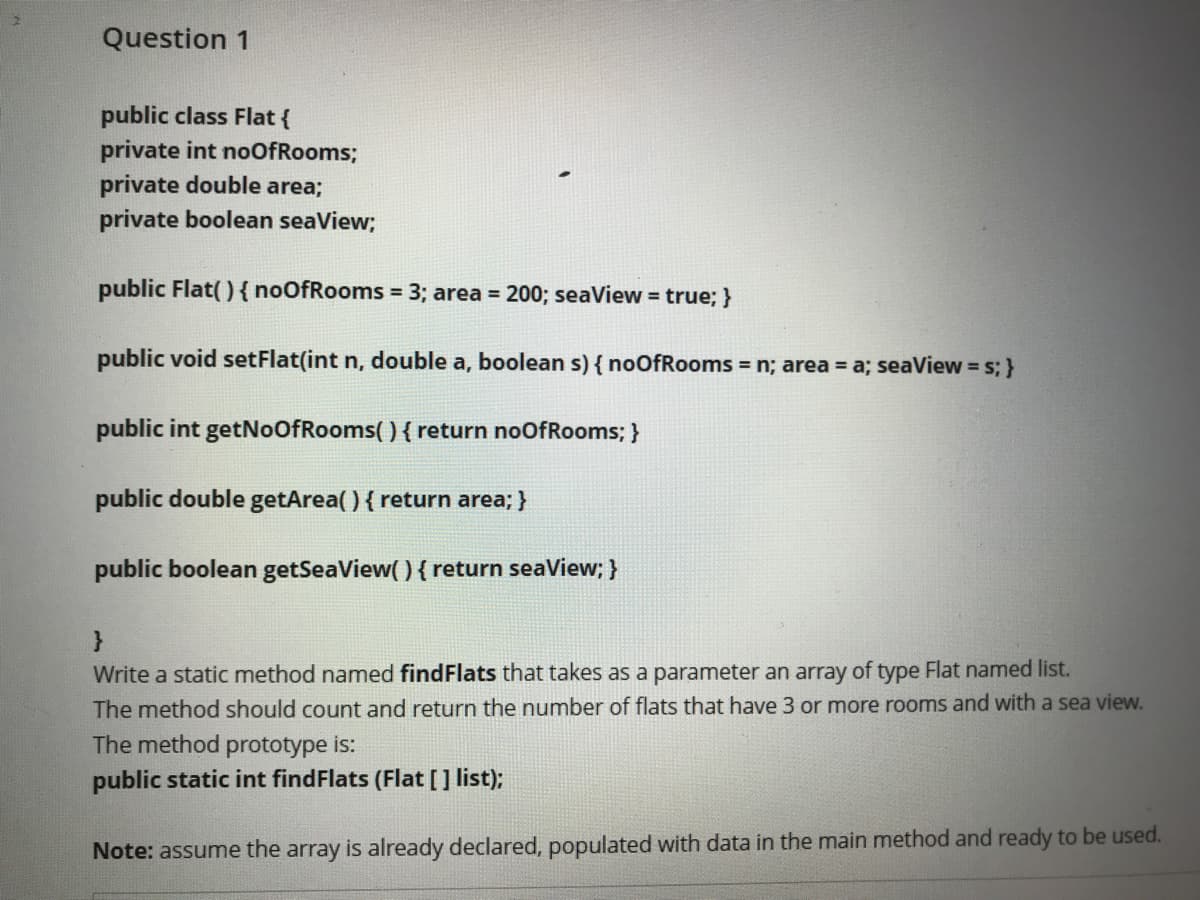 Question 1
public class Flat {
private int noOfRooms;
private double area;
private boolean seaView;
public Flat() { noOfRooms = 3; area = 200; seaView = true; }
%3D
public void setFlat(int n, double a, boolean s) { noOfRooms = n; area = a; seaView = s; }
public int getNoOfRooms( ) { return noOfRooms; }
public double getArea( ) { return area; }
public boolean getSeaView( ) { return seaView; }
}
Write a static method named findFlats that takes as a parameter an array of type Flat named list.
The method should count and return the number of flats that have 3 or more rooms and with a sea view.
The method prototype is:
public static int findFlats (Flat[] list);
Note: assume the array is already declared, populated with data in the main method and ready to be used.
