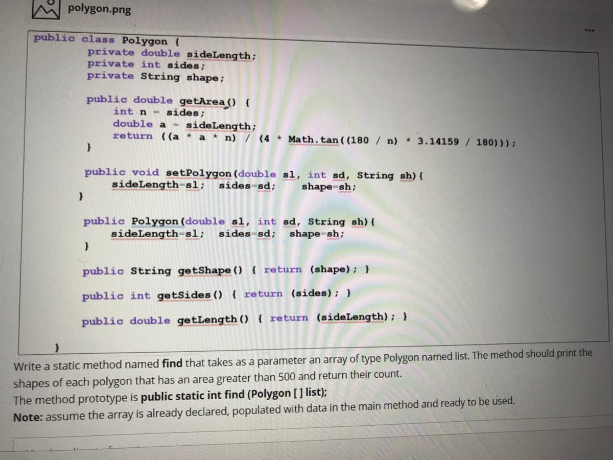 polygon.png
public class Polygon {
private double sideLength;
private int sides;
private String shape;
public double getArea 0 {
int n- sides;
double a = sideLength;
return ((a * a * n) / (4 Math.tan( (180 / n)
* 3.14159 / 180)));
public void setPolygon (double sl, int sd, String sh) {
sideLength-sl;
sides-sd;
shape-sh;
public Polygon (double sl, int sd, String sh) (
sideLength-sl;
sides-sd;
shape-sh;
public String getShape () ( return (shape); }
public int getSides () return (sides); }
public double getLength () { return (sideLength); }
Write a statiC method named find that takes as a parameter an array of type Polygon named list. The method should print the
shapes of each polygon that has an area greater than 500 and return their count.
The method prototype is public static int find (Polygon [] list);
Note: assume the array is already declared, populated with data in the main method and ready to be used.
