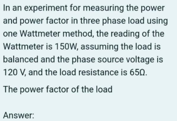 In an experiment for measuring the power
and power factor in three phase load using
one Wattmeter method, the reading of the
Wattmeter is 150W, assuming the load is
balanced and the phase source voltage is
120 V, and the load resistance is 650.
The power factor of the load
Answer: