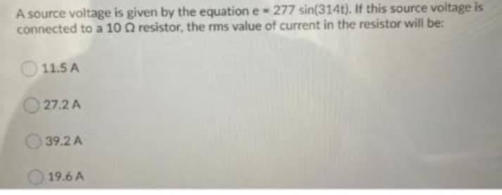 A source voltage is given by the equation e 277 sin(314t). If this source voltage is
connected to a 10 Q2 resistor, the rms value of current in the resistor will be:
11.5 A
27.2 A
39.2 A
19.6 A