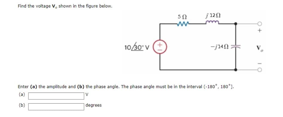 Find the voltage V, shown in the figure below.
10/30° V
degrees
502
M
j 12 Ω
-j14Ω
Enter (a) the amplitude and (b) the phase angle. The phase angle must be in the interval (-180°, 180°].
(a)
V
(b)
IO