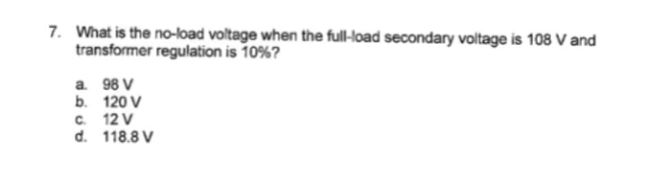 7. What is the no-load voltage when the full-load secondary voltage is 108 V and
transformer regulation is 10%?
a.
b.
98 V
120 V
C.
12 V
d. 118.8 V